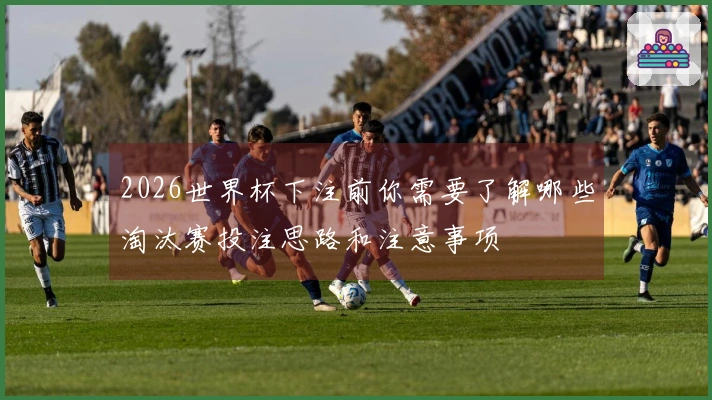 2026世界杯下注前你需要了解哪些淘汰赛投注思路和注意事项